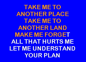 TAKE METO
ANOTH ER PLACE
TAKE METO
ANOTHER LAND
MAKE ME FORGET
ALL THAT HURTS ME
LET ME UNDERSTAND
YOUR PLAN
