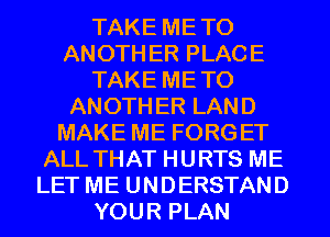 TAKE METO
ANOTH ER PLACE
TAKE METO
ANOTHER LAND
MAKE ME FORGET
ALL THAT HURTS ME
LET ME UNDERSTAND
YOUR PLAN