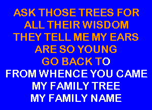 ASK THOSETREES FOR
ALL THEIRWISDOM

TH EY TELL ME MY EARS

ARE SO YOUNG
GO BACKTO
FROM WHENCEYOU CAME

MY FAMILY TREE
MY FAMILY NAME