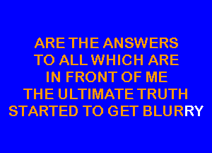 ARETHE ANSWERS
T0 ALLWHICH ARE
IN FRONT OF ME
THE ULTIMATE TRUTH
STARTED TO GET BLURRY