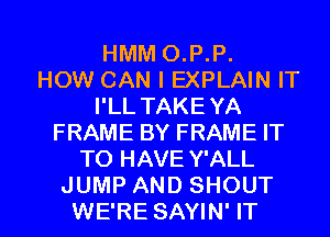 HMM O.P.P.

HOW CAN I EXPLAIN IT
I'LL TAKEYA
FRAME BY FRAME IT
TO HAVE Y'ALL

JUMP AND SHOUT
WE'RE SAYIN' IT I