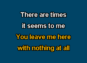 There are times
it seems to me

You leave me here

with nothing at all