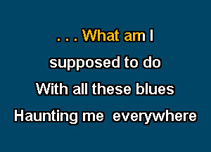 . . . What am I
supposed to do
With all these blues

Haunting me everywhere