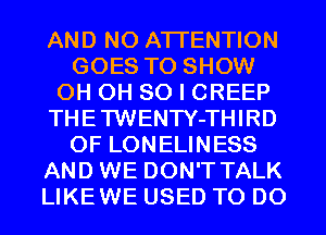 AND NO ATTENTION
GOES TO SHOW
0H 0H 80 I CREEP
THETWENTY-THIRD
0F LONELINESS
AND WE DON'T TALK
LIKEWE USED TO DO