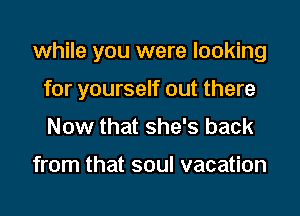 while you were looking
for yourself out there
Now that she's back

from that soul vacation