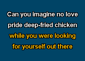 Can you imagine no love
pride deep-fried chicken
while you were looking

for yourself out there