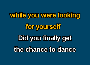 while you were looking

for yourself

Did you finally get

the chance to dance