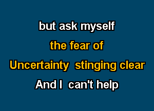 but ask myself

the fear of

Uncertainty stinging clear

And I can't help