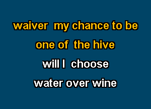 waiver my chance to be

one of the hive
willl choose

water over wine