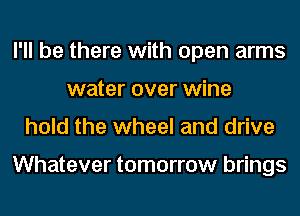 I'll be there with open arms
water over wine
hold the wheel and drive

Whatever tomorrow brings