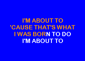 I'M ABOUT TO
'CAUSE THAT'S WHAT

IWAS BORN TO DO
I'M ABOUT TO