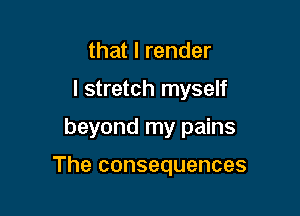 that I render
I stretch myself

beyond my pains

The consequences