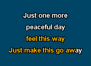 Just one more
peaceful day

feel this way

Just make this go away