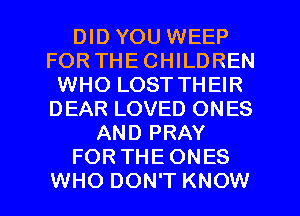 DID YOU WEEP
FOR THECHILDREN
WHO LOST THEIR
DEAR LOVED ONES
AND PRAY
FOR THE ONES
WHO DON'T KNOW