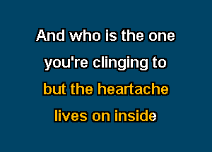 And who is the one

you're clinging to

but the heartache

lives on inside