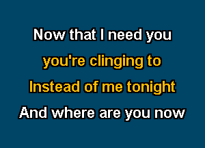 Now that I need you
you're clinging to

Instead of me tonight

And where are you now