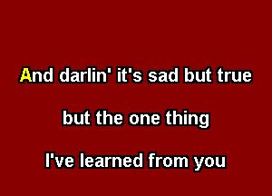 And darlin' it's sad but true

but the one thing

I've learned from you