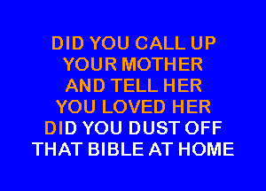 DID YOU CALL UP
YOUR MOTHER
AND TELL HER

YOU LOVED HER

DID YOU DUST OFF
THAT BIBLE AT HOME