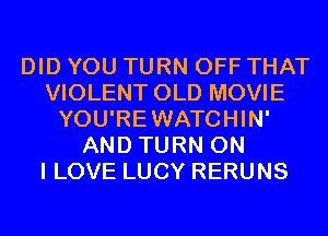 DID YOU TURN OFF THAT
VIOLENT OLD MOVIE
YOU'REWATCHIN'
AND TURN ON
I LOVE LUCY RERUNS