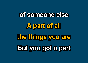 of someone else
A part of all

the things you are

But you got a part