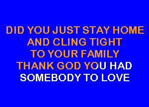 DID YOU JUST STAY HOME
AND CLING TIGHT
TO YOUR FAMILY
THANK GOD YOU HAD
SOMEBODY TO LOVE