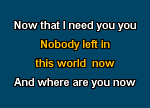 Now that I need you you
Nobody left in

this world now

And where are you now