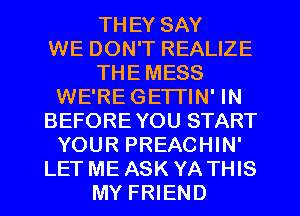 THEY SAY
WE DON'T REALIZE
THE MESS
WE'RE GE'ITIN' IN
BEFORE YOU START
YOUR PREACHIN'
LET ME ASK YA THIS
MY FRIEND