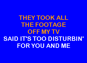 THEY TOOK ALL
THE FOOTAGE
OFF MY TV
SAID IT'S T00 DISTURBIN'
FOR YOU AND ME