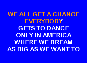 WE ALL GET A CHANCE
EVERYBODY
GETS T0 DANCE
ONLY IN AMERICA
WHEREWE DREAM
AS BIG AS WEWANT T0