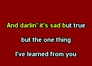 And darlin' it's sad but true

but the one thing

I've learned from you