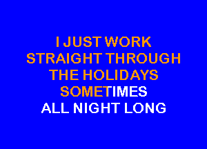 IJUST WORK
STRAIGHT THROUGH

THE HOLIDAYS
SOMETIMES
ALL NIGHT LONG