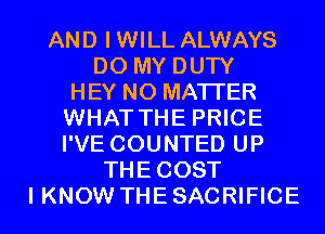 AND I WILL ALWAYS
DO MY DUTY
HEY NO MATTER
WHAT THE PRICE
I'VE COUNTED UP
THE COST

I KNOW THE SACRIFICE l