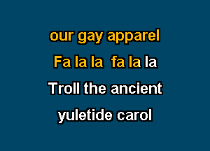 our gay apparel
Fa la la fa la la

Troll the ancient

yuletide carol