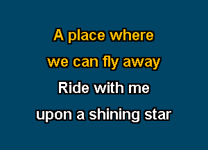 A place where

we can fly away

Ride with me

upon a shining star