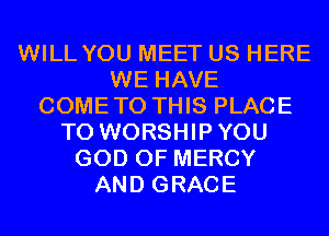 WILL YOU MEET US HERE
WE HAVE
COMETO THIS PLACE
TO WORSHIPYOU
GOD OF MERCY
AND GRACE