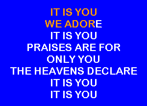 IT IS YOU
WE ADORE
IT IS YOU
PRAISES ARE FOR
ONLY YOU
THE HEAVENS DECLARE
IT IS YOU
IT IS YOU