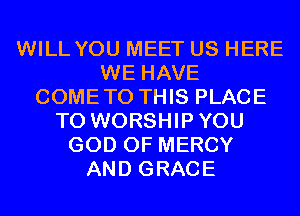 WILL YOU MEET US HERE
WE HAVE
COMETO THIS PLACE
TO WORSHIPYOU
GOD OF MERCY
AND GRACE