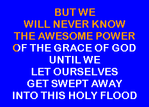 BUTWE

WILL NEVER KNOW
THE AWESOME POWER
OF THE GRACE OF GOD

UNTILWE
LET OURSELVES

GET SWEPT AWAY

INTO THIS HOLY FLOOD