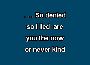 . . . So denied

so I lied are

you the now

or never kind