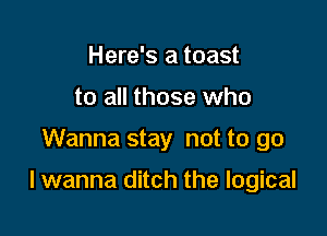 Here's a toast
to all those who

Wanna stay not to go

I wanna ditch the logical
