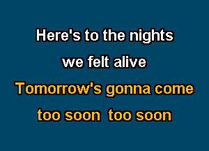 Here's to the nights

we felt alive

Tomorrow's gonna come

too soon too soon