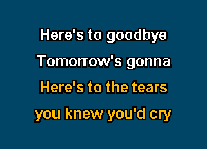 Here's to goodbye

Tomorrow's gonna
Here's to the tears

you knew you'd cry