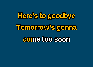 Here's to goodbye

Tomorrow's gonna

come too soon