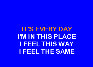 IT'S EVERY DAY

I'M IN THIS PLACE
I FEEL THIS WAY
I FEEL THESAME