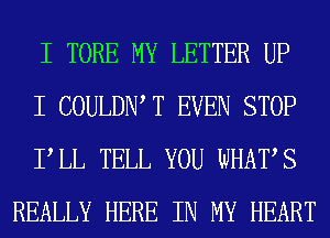 I TORE MY LETTER UP

I COULDIW T EVEN STOP

PLL TELL YOU WHATS
REALLY HERE IN MY HEART