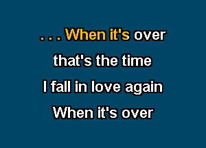 . . . When it's over
that's the time

I fall in love again

When it's over