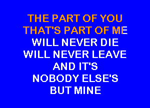 THE PART OF YOU
THAT'S PART OF ME
WILL NEVER DIE
WILL NEVER LEAVE
AND IT'S
NOBODY ELSE'S
BUT MINE