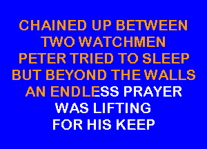 CHAINED UP BETWEEN
TWO WATCHMEN
PETER TRIED TO SLEEP
BUT BEYOND THE WALLS
AN ENDLESS PRAYER
WAS LIFTING
FOR HIS KEEP