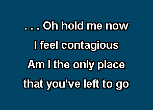 . . . Oh hold me now
I feel contagious

Am I the only place

that you've left to go