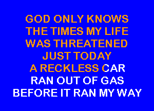 GOD ONLY KNOWS
THETIMES MY LIFE
WAS THREATEN ED
JUST TODAY
A RECKLESS CAR
RAN OUT OF GAS
BEFORE IT RAN MY WAY